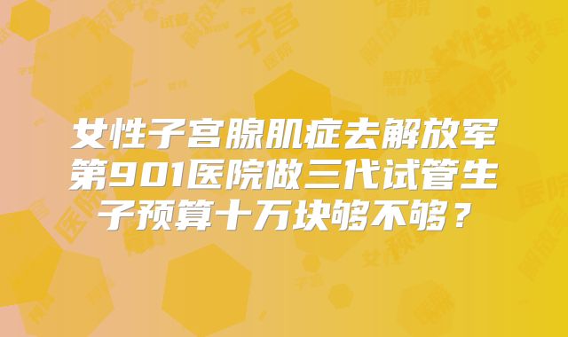 女性子宫腺肌症去解放军第901医院做三代试管生子预算十万块够不够？