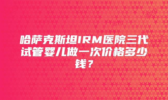 哈萨克斯坦IRM医院三代试管婴儿做一次价格多少钱？