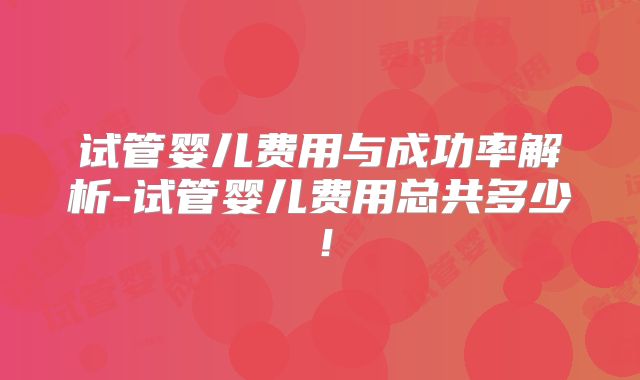试管婴儿费用与成功率解析-试管婴儿费用总共多少！