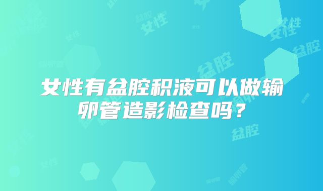 女性有盆腔积液可以做输卵管造影检查吗？