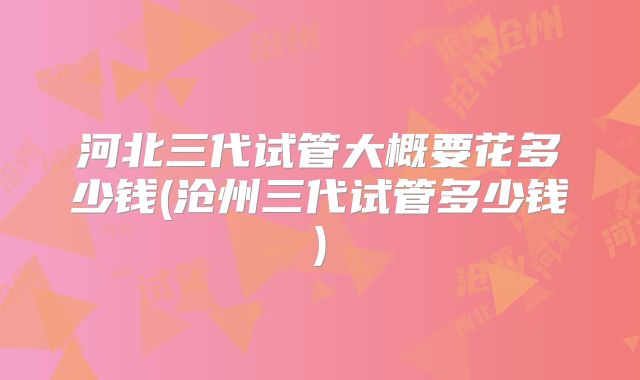 河北三代试管大概要花多少钱(沧州三代试管多少钱)