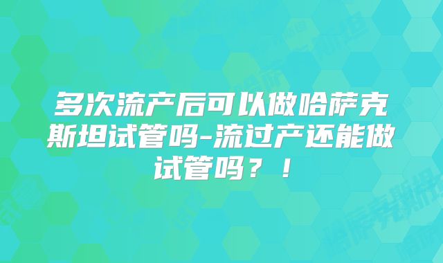 多次流产后可以做哈萨克斯坦试管吗-流过产还能做试管吗？！