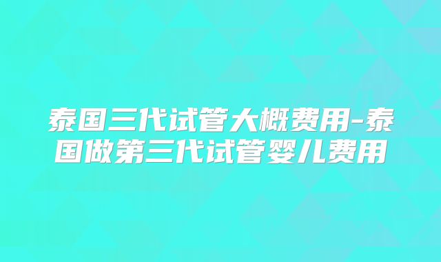 泰国三代试管大概费用-泰国做第三代试管婴儿费用
