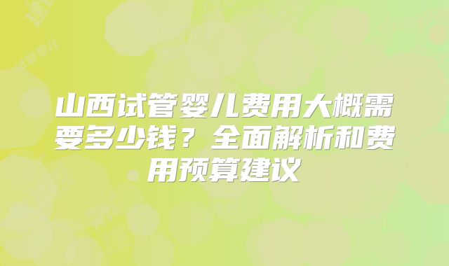 山西试管婴儿费用大概需要多少钱?全面解析和费用预算建议