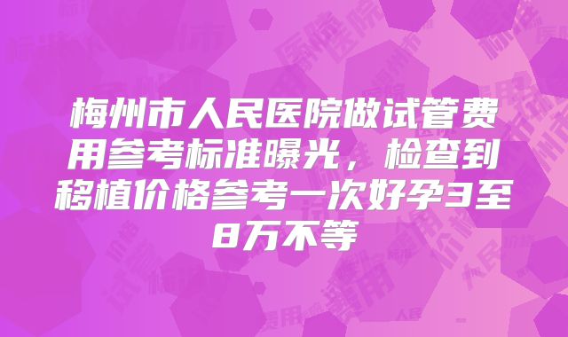 梅州市人民医院做试管费用参考标准曝光，检查到移植价格参考一次好孕3至8万不等