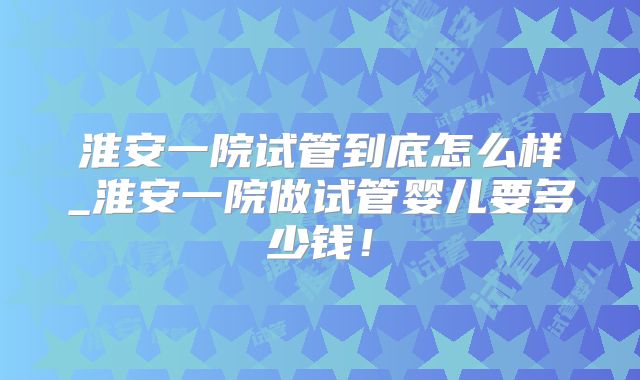 淮安一院试管到底怎么样_淮安一院做试管婴儿要多少钱！