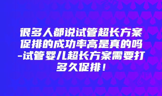 很多人都说试管超长方案促排的成功率高是真的吗-试管婴儿超长方案需要打多久促排!