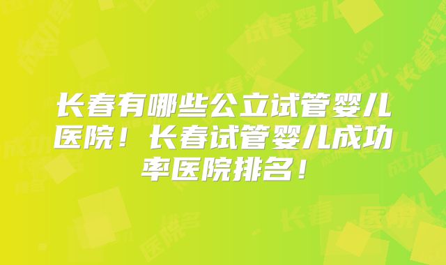 长春有哪些公立试管婴儿医院！长春试管婴儿成功率医院排名！