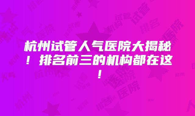 杭州试管人气医院大揭秘!排名前三的机构都在这!