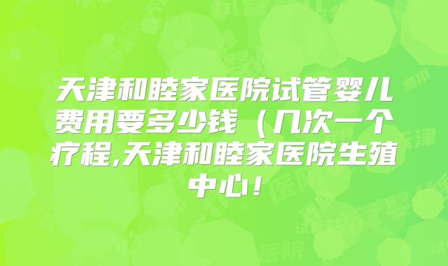 天津和睦家医院试管婴儿费用要多少钱(几次一个疗程,天津和睦家医院生殖中心!
