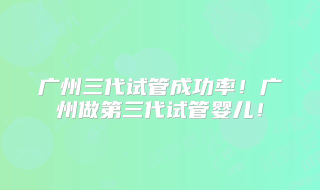 广州三代试管成功率!广州做第三代试管婴儿!