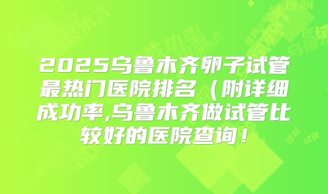 2025乌鲁木齐卵子试管最热门医院排名（附详细成功率,乌鲁木齐做试管比较好的医院查询！