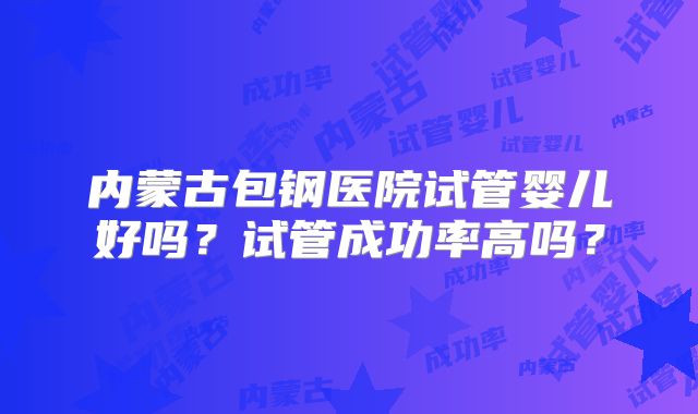 内蒙古包钢医院试管婴儿好吗?试管成功率高吗?