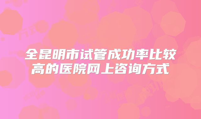 全昆明市试管成功率比较高的医院网上咨询方式