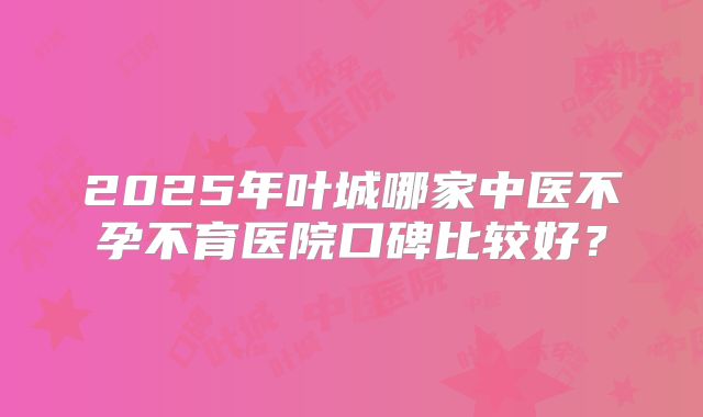 2025年叶城哪家中医不孕不育医院口碑比较好?