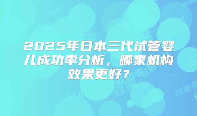 2025年日本三代试管婴儿成功率分析，哪家机构效果更好？