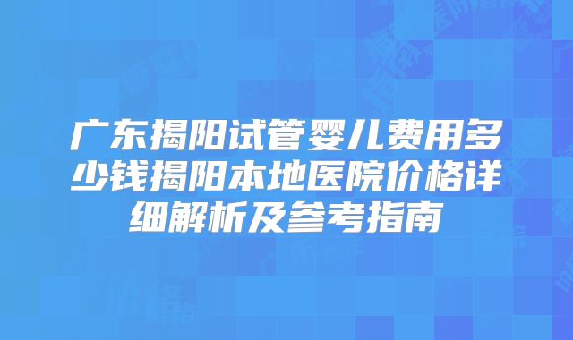 广东揭阳试管婴儿费用多少钱揭阳本地医院价格详细解析及参考指南