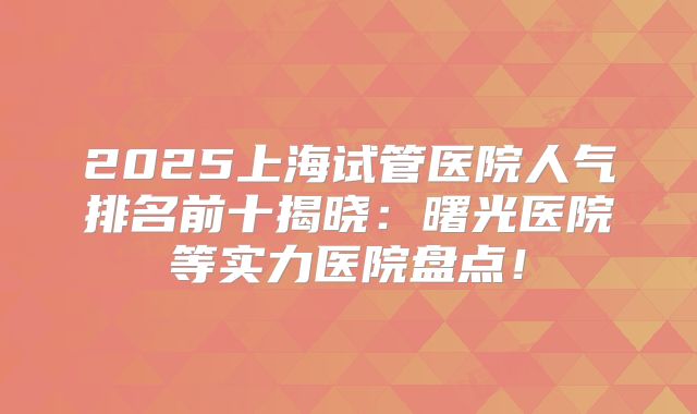 2025上海试管医院人气排名前十揭晓:曙光医院等实力医院盘点!