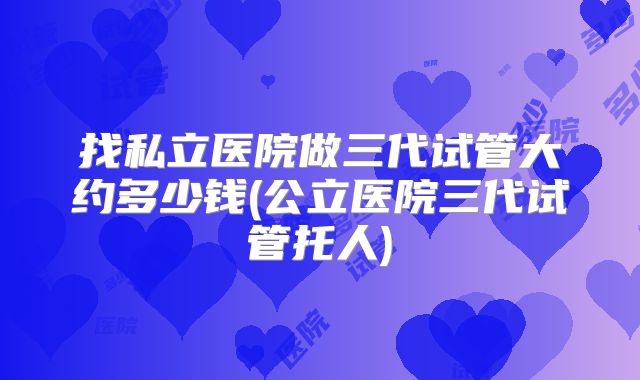 找私立医院做三代试管大约多少钱(公立医院三代试管托人)