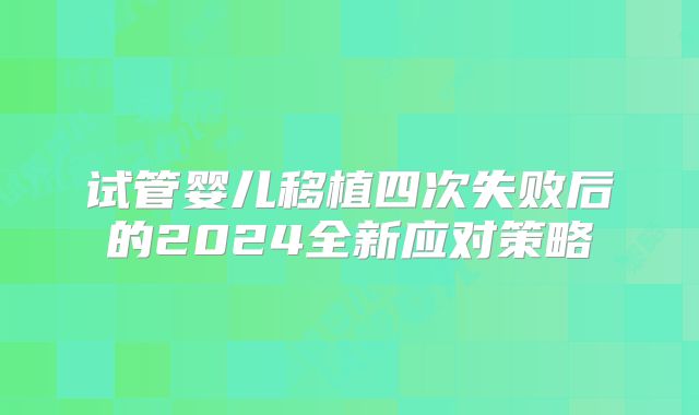 试管婴儿移植四次失败后的2024全新应对策略