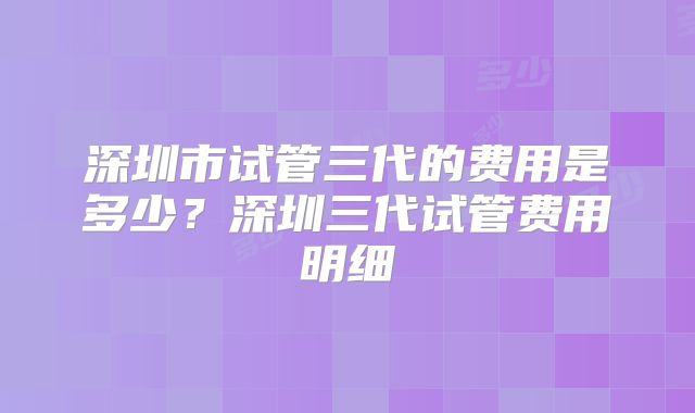 深圳市试管三代的费用是多少？深圳三代试管费用明细