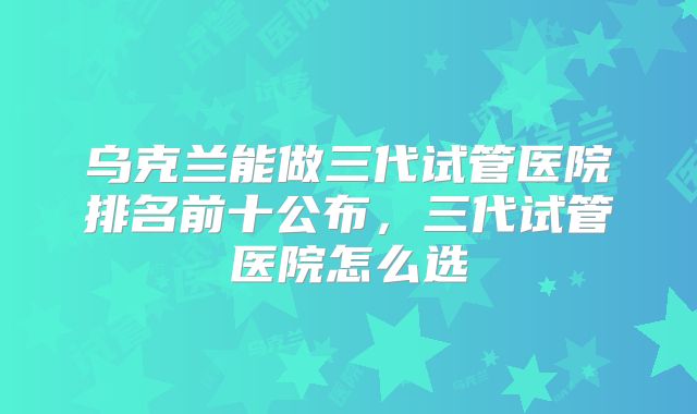 乌克兰能做三代试管医院排名前十公布，三代试管医院怎么选