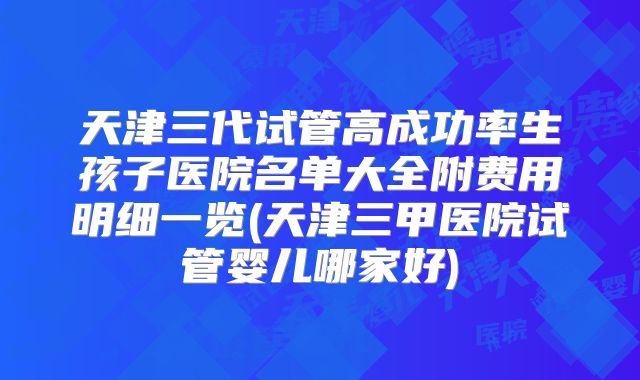 天津三代试管高成功率生孩子医院名单大全附费用明细一览(天津三甲医院试管婴儿哪家好)