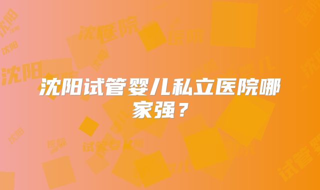 沈阳试管婴儿私立医院哪家强?