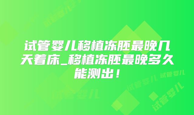 试管婴儿移植冻胚最晚几天着床_移植冻胚最晚多久能测出!