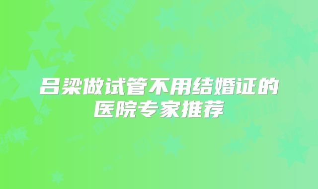 吕梁做试管不用结婚证的医院专家推荐