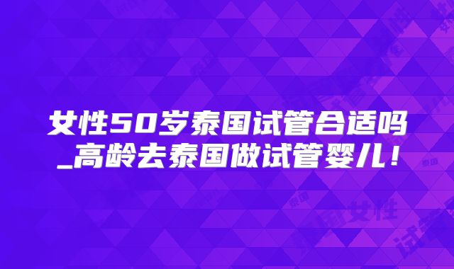 女性50岁泰国试管合适吗_高龄去泰国做试管婴儿!