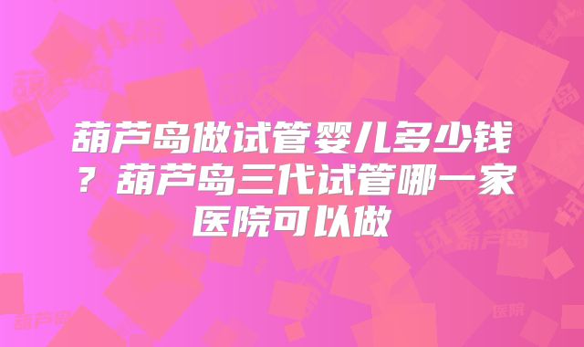 葫芦岛做试管婴儿多少钱？葫芦岛三代试管哪一家医院可以做