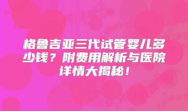 格鲁吉亚三代试管婴儿多少钱?附费用解析与医院详情大揭秘!