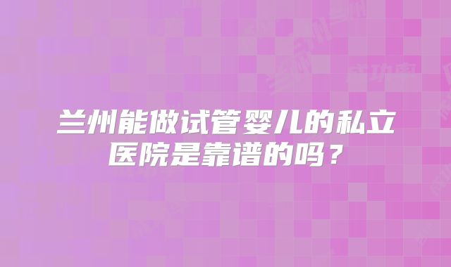 兰州能做试管婴儿的私立医院是靠谱的吗？
