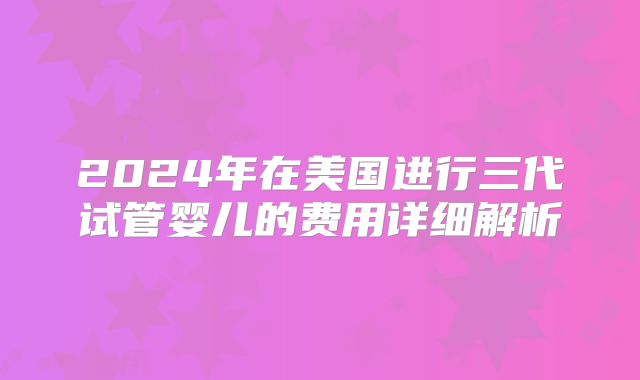 2024年在美国进行三代试管婴儿的费用详细解析