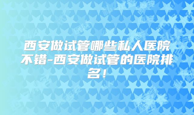 西安做试管哪些私人医院不错-西安做试管的医院排名!