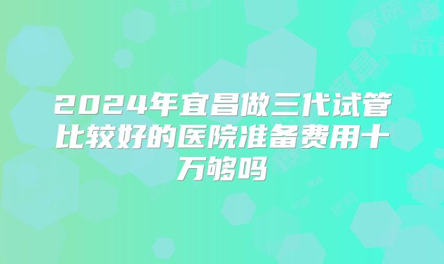 2024年宜昌做三代试管比较好的医院准备费用十万够吗