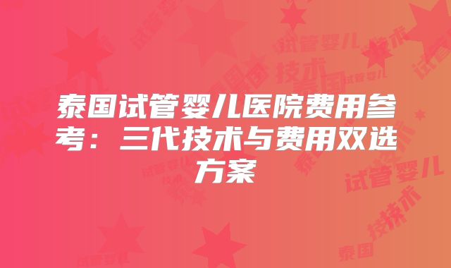 泰国试管婴儿医院费用参考：三代技术与费用双选方案