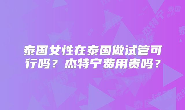 泰国女性在泰国做试管可行吗？杰特宁费用贵吗？