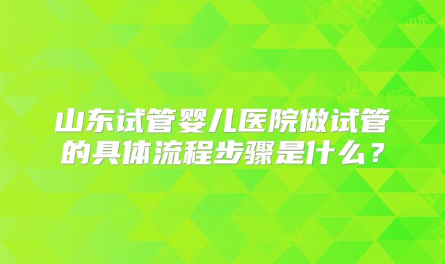 山东试管婴儿医院做试管的具体流程步骤是什么?