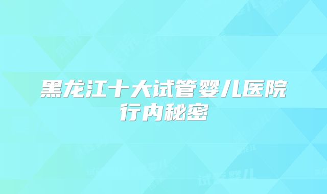 黑龙江十大试管婴儿医院行内秘密