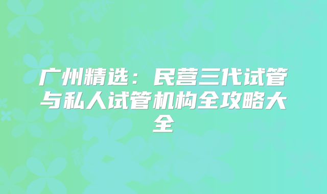 广州精选：民营三代试管与私人试管机构全攻略大全