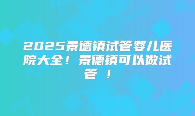 2025景德镇试管婴儿医院大全！景德镇可以做试管嚒！