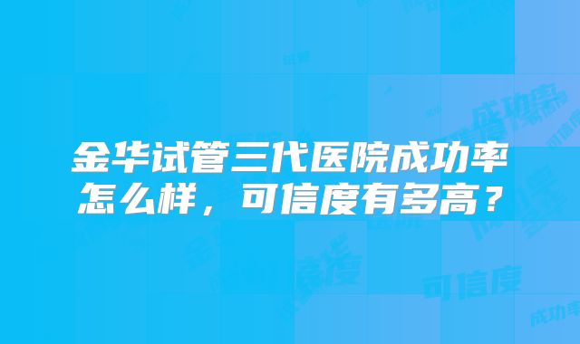金华试管三代医院成功率怎么样,可信度有多高?