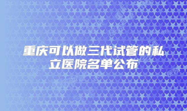 重庆可以做三代试管的私立医院名单公布