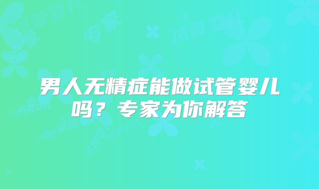男人无精症能做试管婴儿吗？专家为你解答