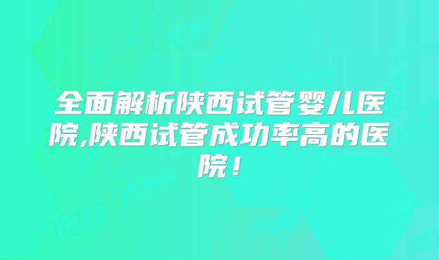 全面解析陕西试管婴儿医院,陕西试管成功率高的医院!