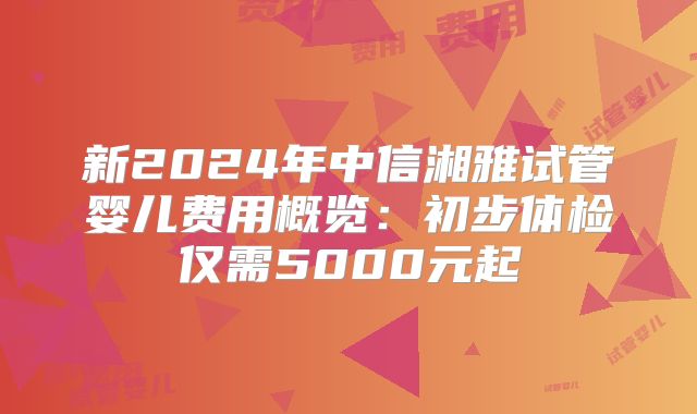 新2024年中信湘雅试管婴儿费用概览：初步体检仅需5000元起