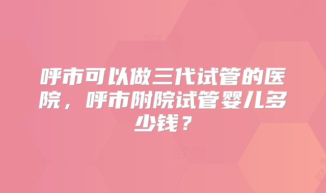 呼市可以做三代试管的医院,呼市附院试管婴儿多少钱?