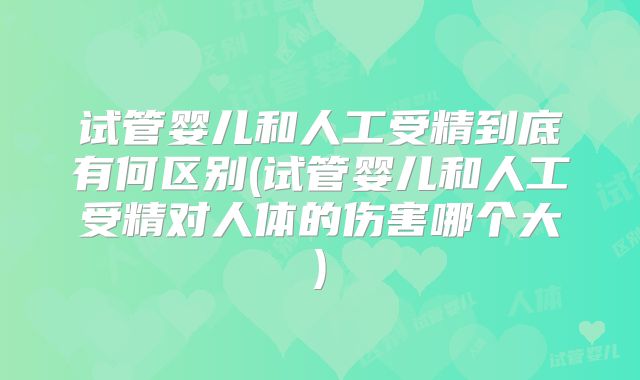试管婴儿和人工受精到底有何区别(试管婴儿和人工受精对人体的伤害哪个大)